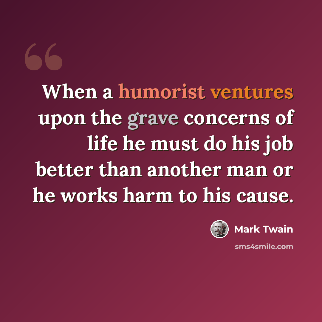 “When a humorist ventures upon the grave concerns of life he must do his job better than another man or he works harm to his cause.” quote by Mark Twain
