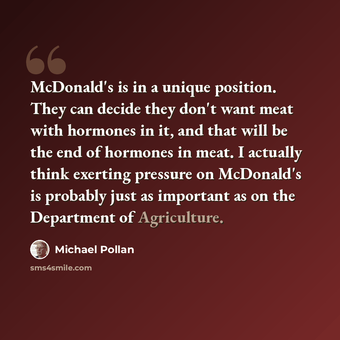 “McDonald's is in a unique position. They can decide they don't want meat with hormones in it, and that will be the end of hormones in meat. I actually think exerting pressure on McDonald's is probably just as important as on the Department of Agriculture.” quote by Michael Pollan
