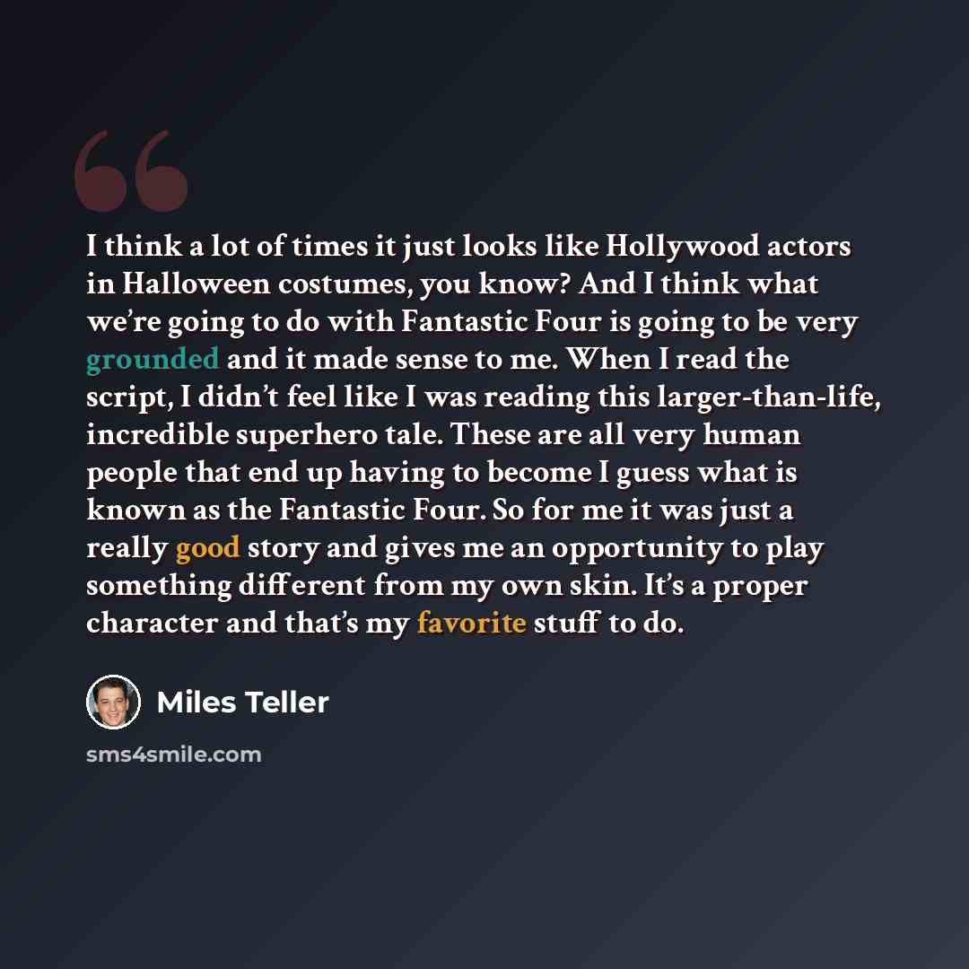 “I think a lot of times it just looks like Hollywood actors in Halloween costumes, you know? And I think what we’re going to do with Fantastic Four is going to be very grounded and it made sense to me. When I read the script, I didn’t feel like I was reading this larger-than-life, incredible…” quote by Miles Teller