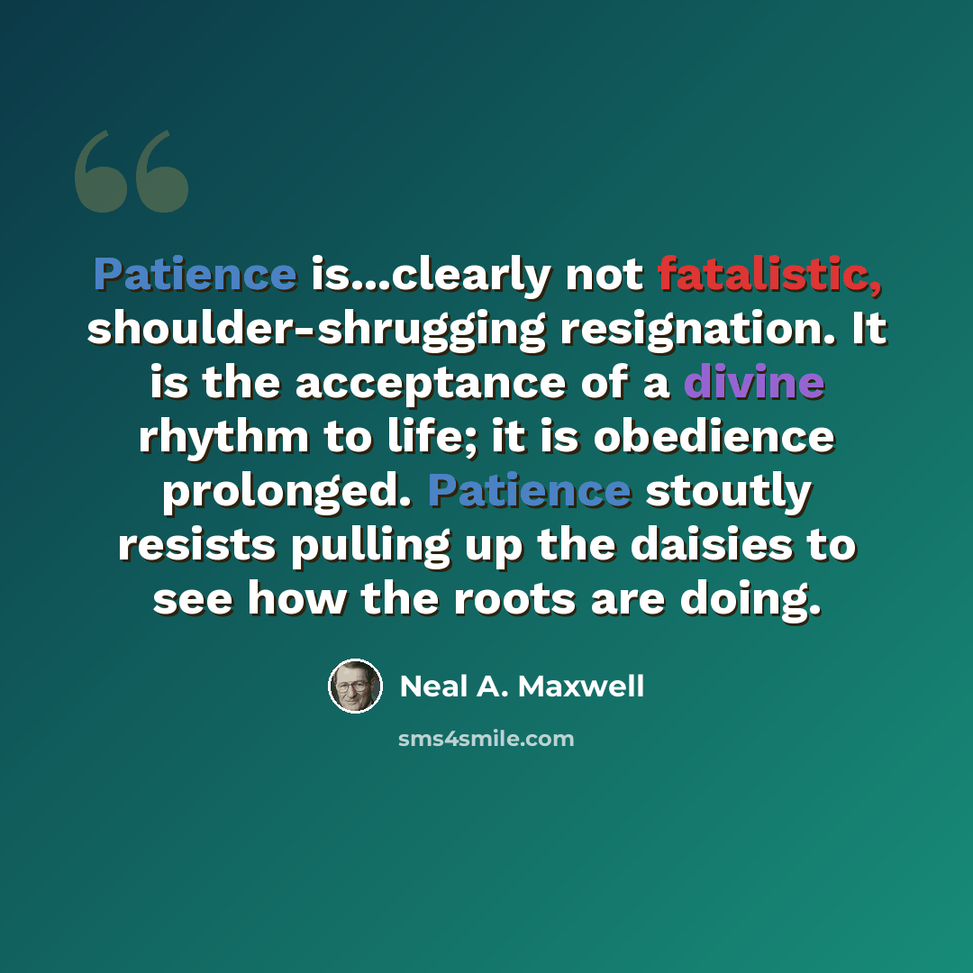“Patience is...clearly not fatalistic, shoulder-shrugging resignation. It is the acceptance of a divine rhythm to life; it is obedience prolonged. Patience stoutly resists pulling up the daisies to see how the roots are doing.” quote by Neal A. Maxwell