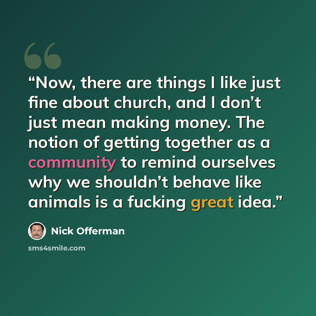“Now, there are things I like just fine about church, and I don’t just mean making money. The notion of getting together as a community to remind ourselves why we shouldn’t behave like animals is a fucking great idea.” quote by Nick Offerman