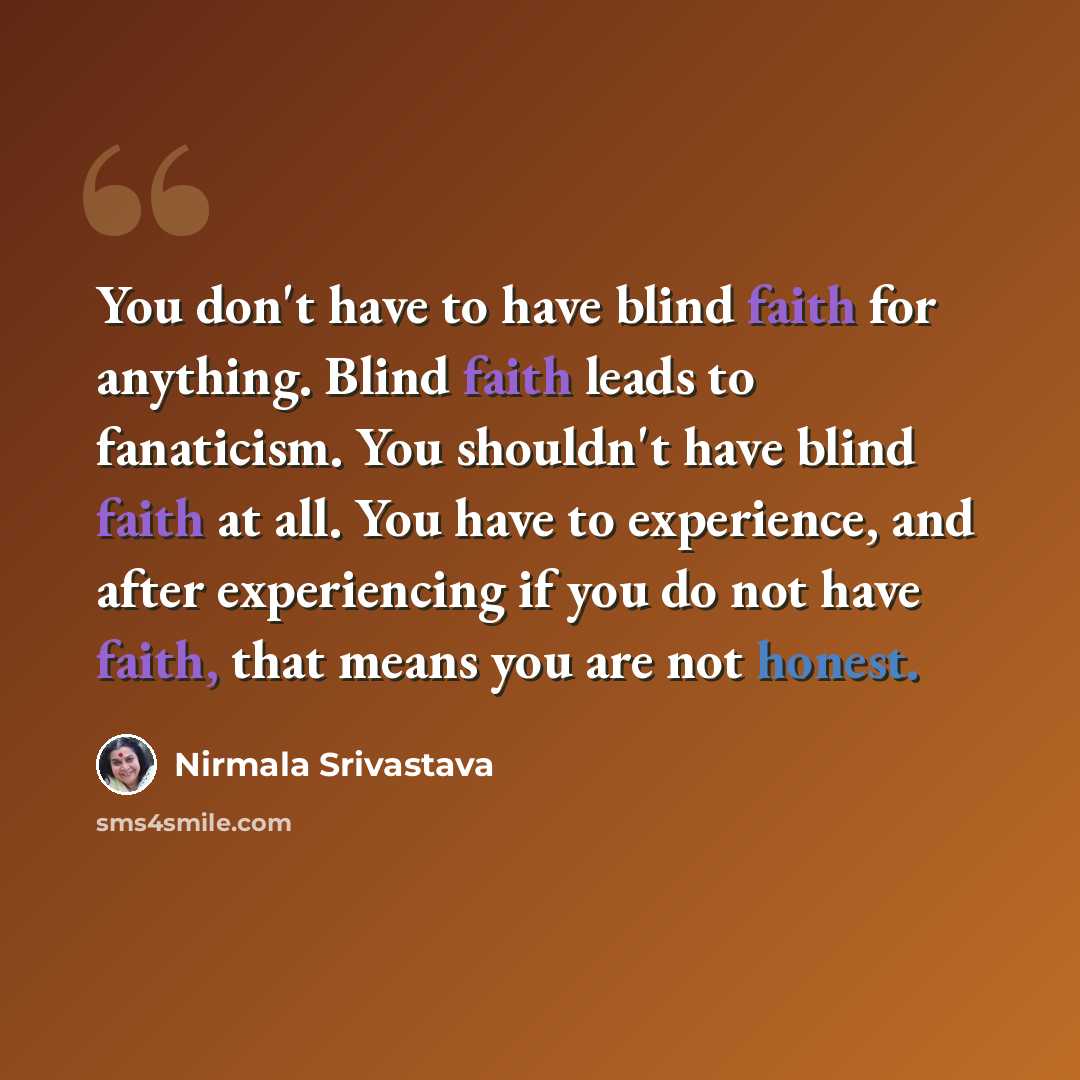 “You don't have to have blind faith for anything. Blind faith leads to fanaticism. You shouldn't have blind faith at all. You have to experience, and after experiencing if you do not have faith, that means you are not honest.” quote by Nirmala Srivastava
