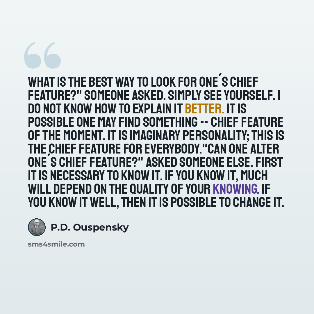“What is the best way to look for one´s chief feature?" someone asked. Simply see yourself. I do not know how to explain it better. It is possible one may find something -- chief feature of the moment. It is imaginary personality; this is the chief feature for everybody."Can one alter one´s chief…” quote by P.D. Ouspensky
