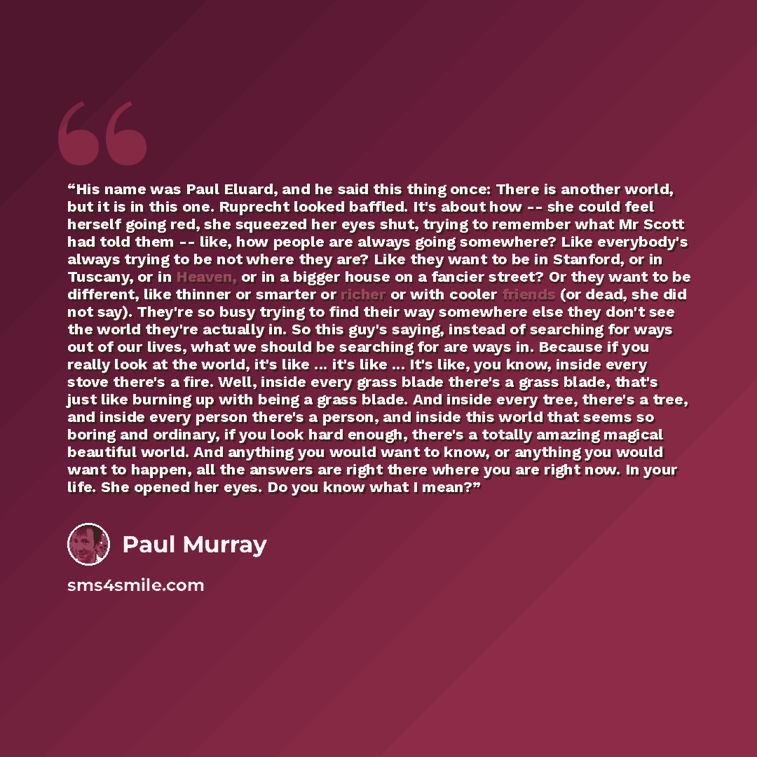 “His name was Paul Eluard, and he said this thing once: There is another world, but it is in this one. Ruprecht looked baffled. It's about how -- she could feel herself going red, she squeezed her eyes shut, trying to remember what Mr Scott had told them -- like, how people are always going…” quote by Paul Murray