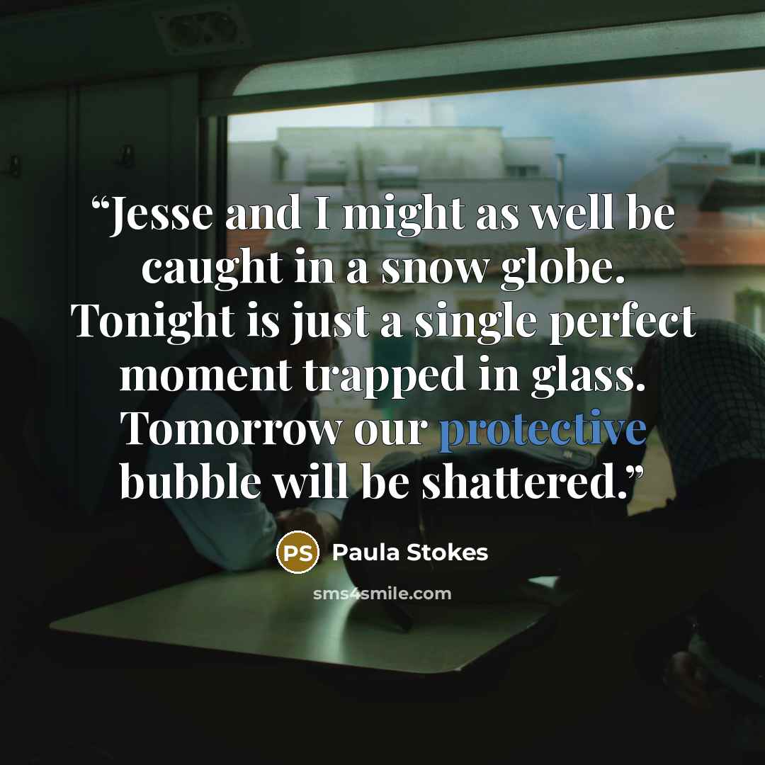 “Jesse and I might as well be caught in a snow globe. Tonight is just a single perfect moment trapped in glass. Tomorrow our protective bubble will be shattered.” quote by Paula Stokes