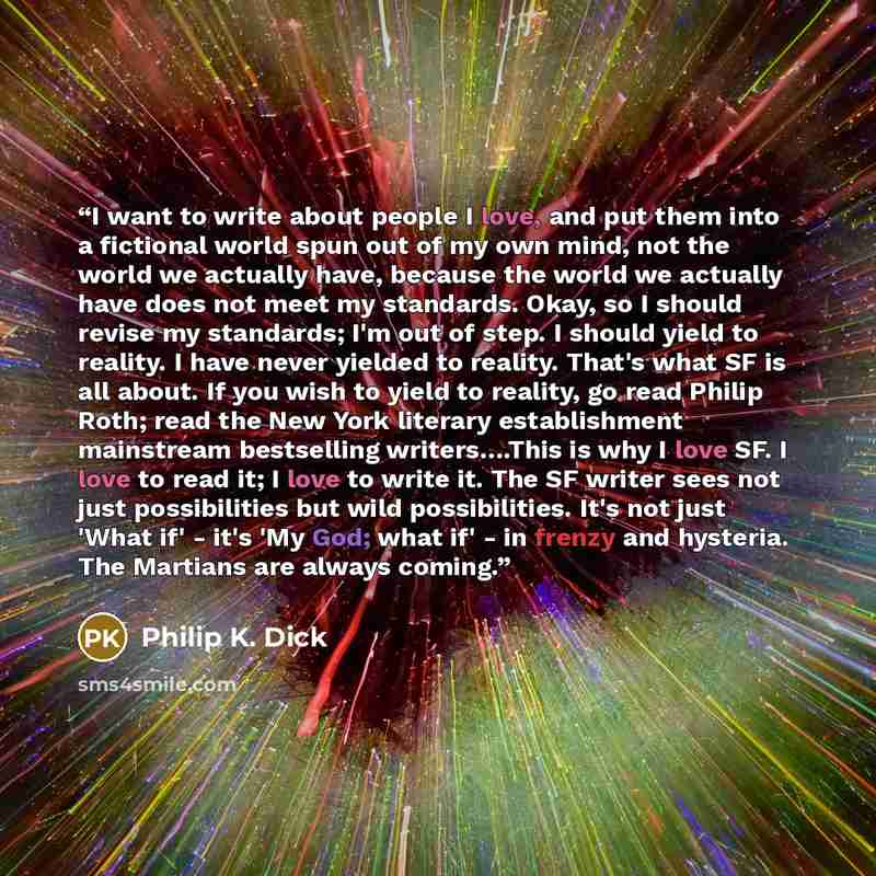 “I want to write about people I love, and put them into a fictional world spun out of my own mind, not the world we actually have, because the world we actually have does not meet my standards. Okay, so I should revise my standards; I'm out of step. I should yield to reality. I have never yielded…” quote by Philip K. Dick
