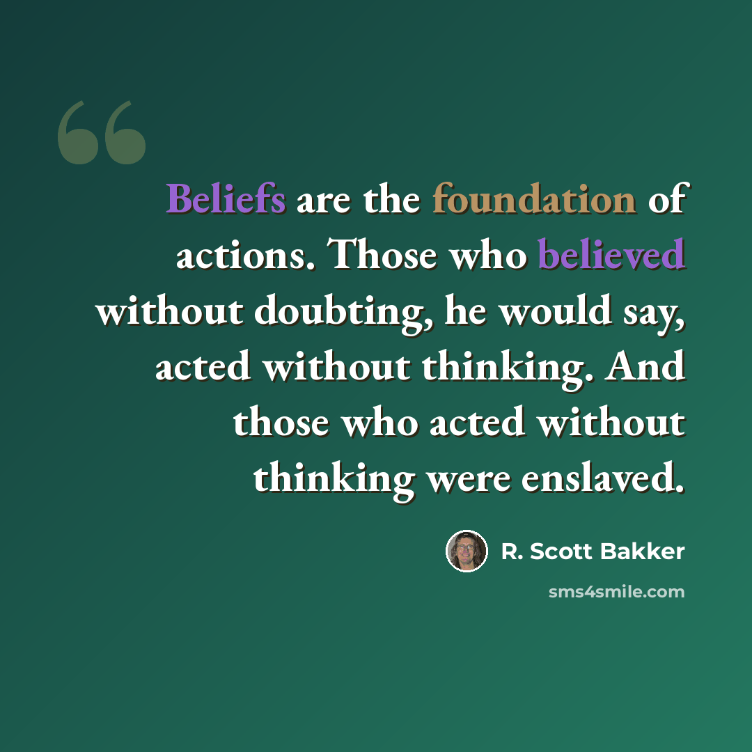 “Beliefs are the foundation of actions. Those who believed without doubting, he would say, acted without thinking. And those who acted without thinking were enslaved.” quote by R. Scott Bakker