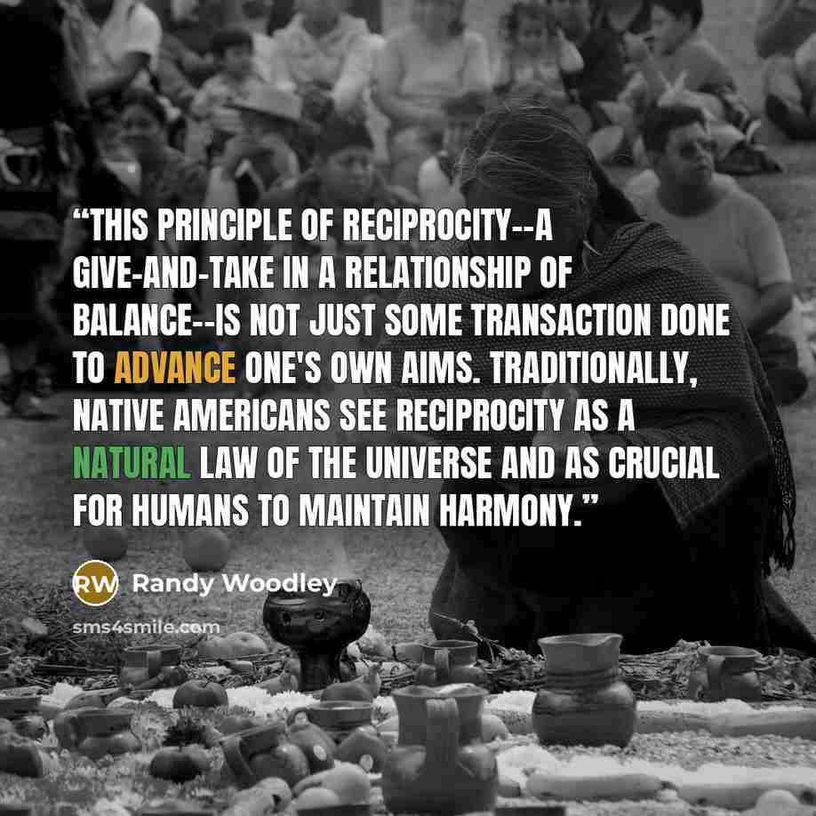“This principle of reciprocity--a give-and-take in a relationship of balance--is not just some transaction done to advance one's own aims. Traditionally, Native Americans see reciprocity as a natural law of the universe and as crucial for humans to maintain harmony.” quote by Randy Woodley