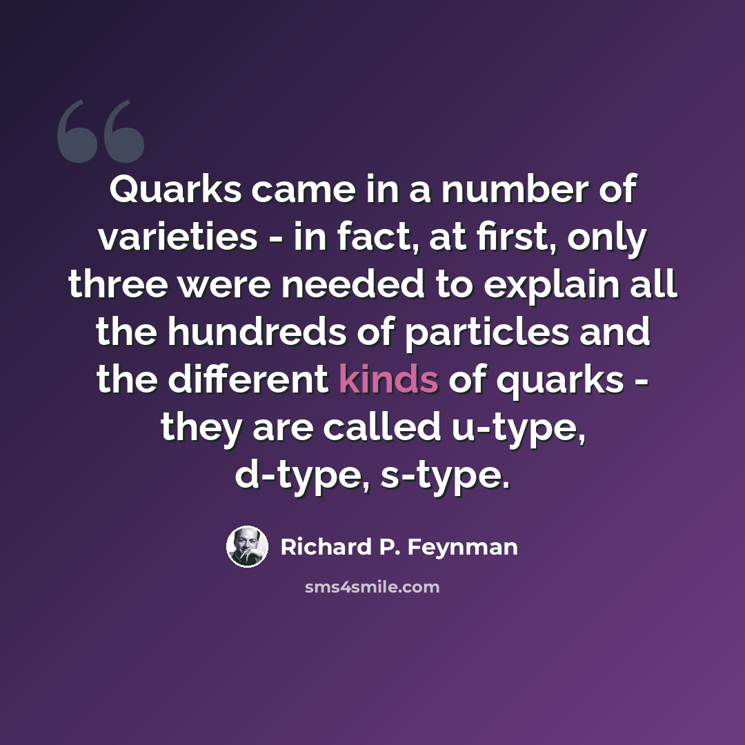 “Quarks came in a number of varieties - in fact, at first, only three were needed to explain all the hundreds of particles and the different kinds of quarks - they are called u-type, d-type, s-type.” quote by Richard P. Feynman