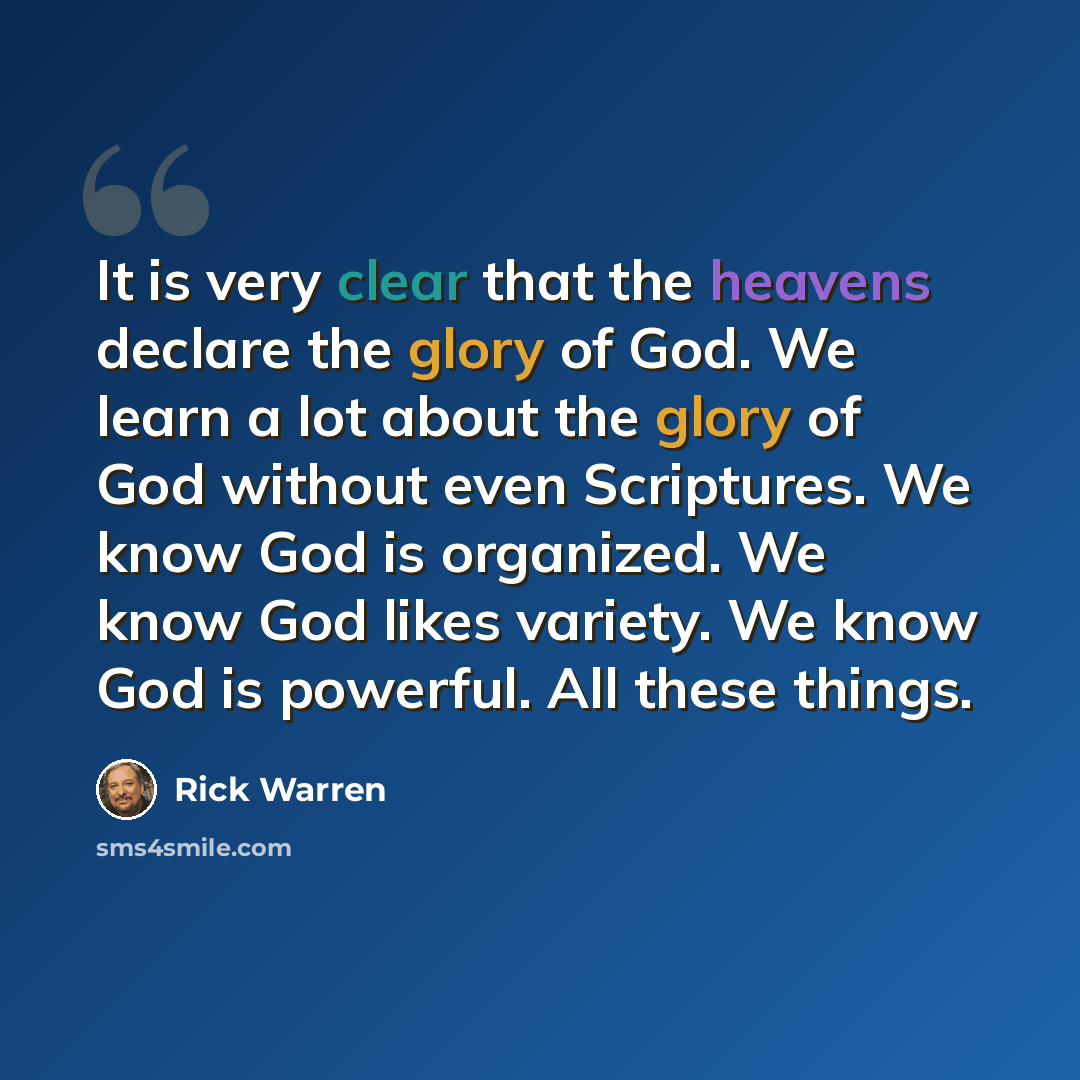 “It is very clear that the heavens declare the glory of God. We learn a lot about the glory of God without even Scriptures. We know God is organized. We know God likes variety. We know God is powerful. All these things.” quote by Rick Warren