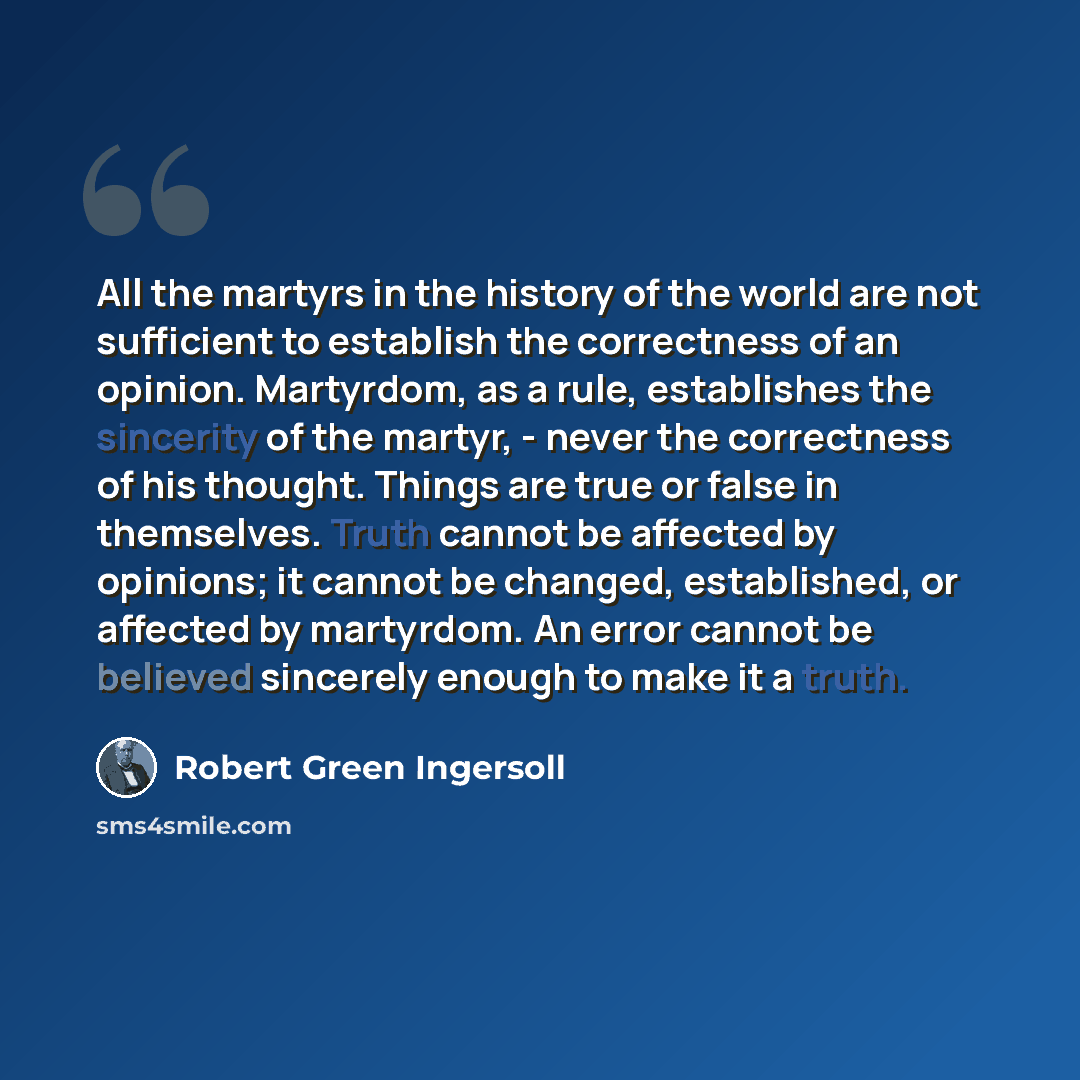 “All the martyrs in the history of the world are not sufficient to establish the correctness of an opinion. Martyrdom, as a rule, establishes the sincerity of the martyr, - never the correctness of his thought. Things are true or false in themselves. Truth cannot be affected by opinions; it cannot…” quote by Robert Green Ingersoll