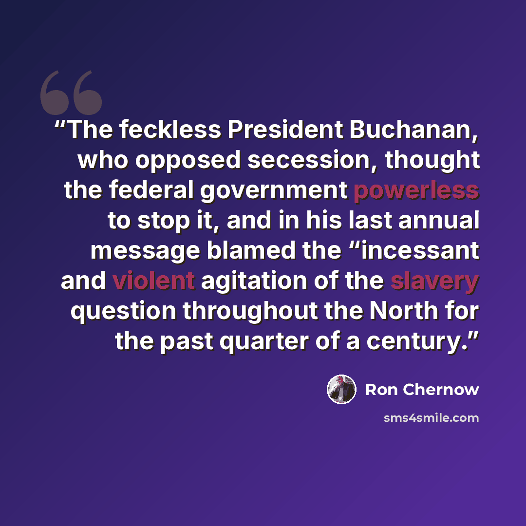 “The feckless President Buchanan, who opposed secession, thought the federal government powerless to stop it, and in his last annual message blamed the “incessant and violent agitation of the slavery question throughout the North for the past quarter of a century.” quote by Ron Chernow