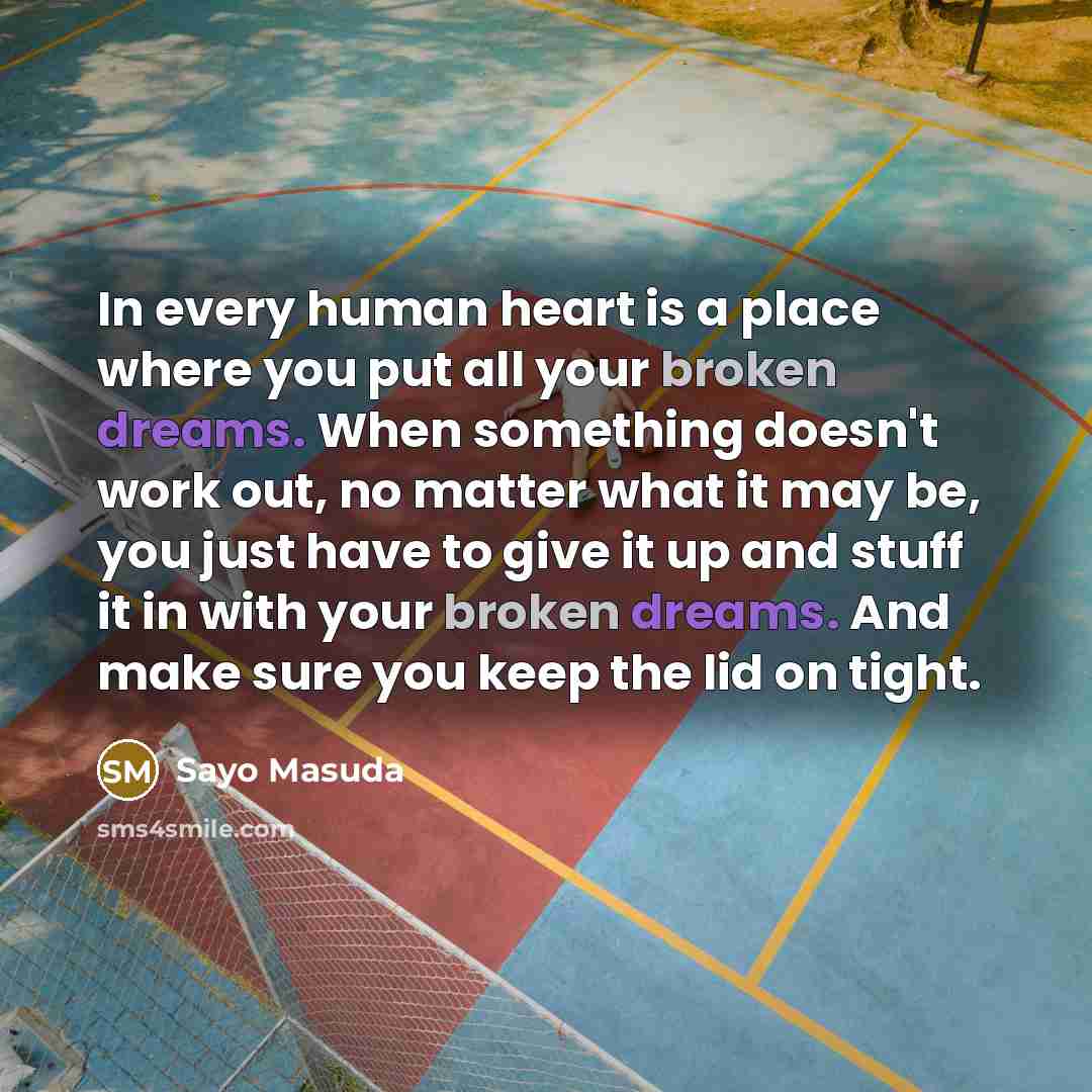 “In every human heart is a place where you put all your broken dreams. When something doesn't work out, no matter what it may be, you just have to give it up and stuff it in with your broken dreams. And make sure you keep the lid on tight.” quote by Sayo Masuda