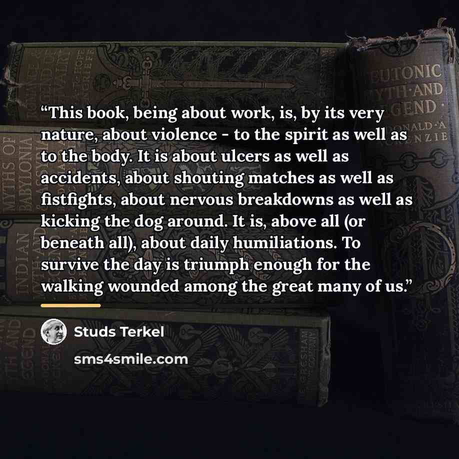 “This book, being about work, is, by its very nature, about violence - to the spirit as well as to the body. It is about ulcers as well as accidents, about shouting matches as well as fistfights, about nervous breakdowns as well as kicking the dog around. It is, above all (or beneath all), about…” quote by Studs Terkel