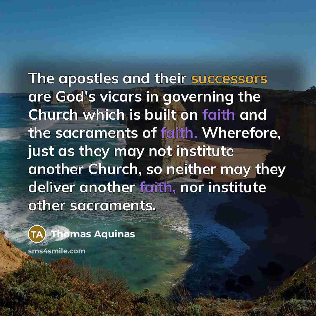 “The apostles and their successors are God's vicars in governing the Church which is built on faith and the sacraments of faith. Wherefore, just as they may not institute another Church, so neither may they deliver another faith, nor institute other sacraments.” quote by Thomas Aquinas