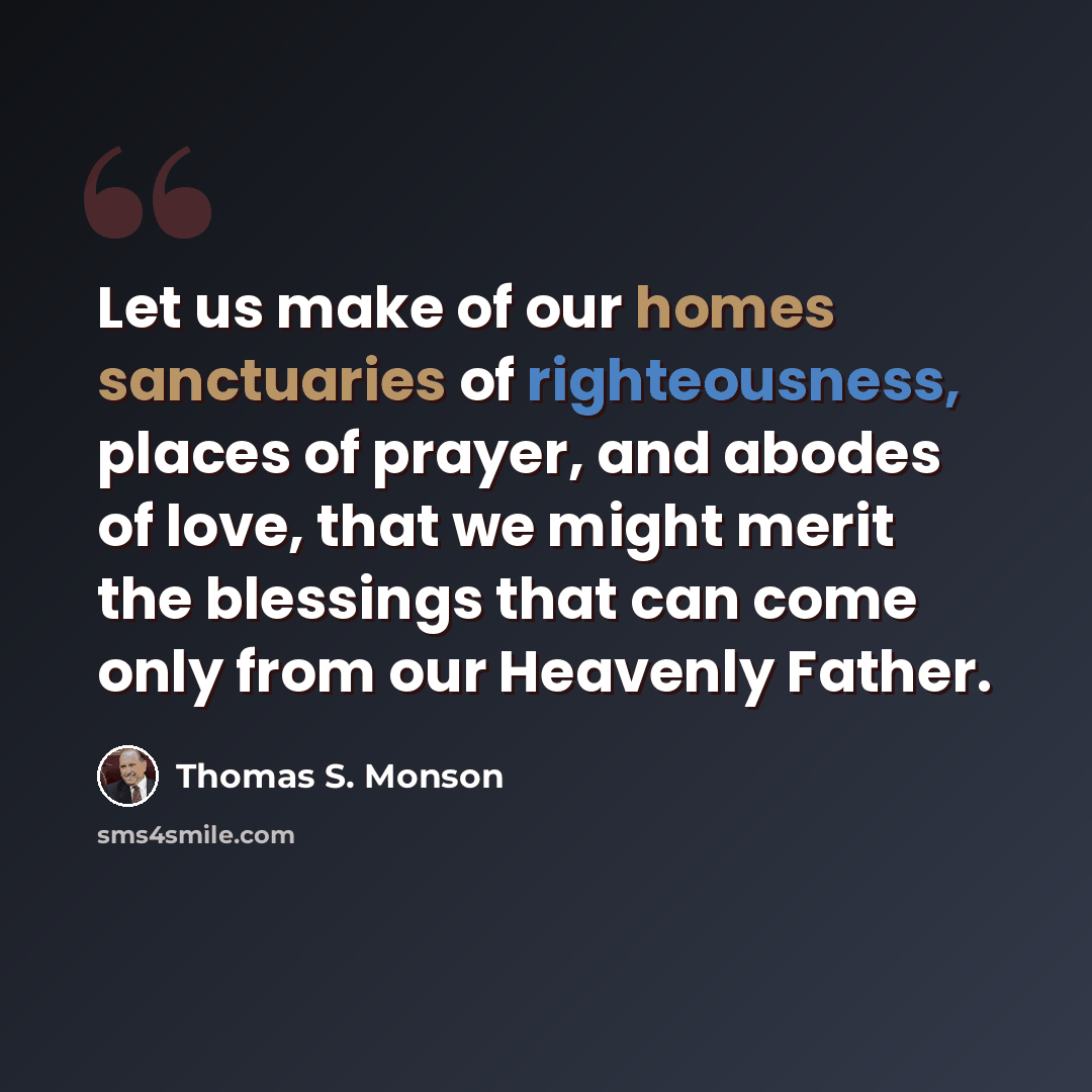 “Let us make of our homes sanctuaries of righteousness, places of prayer, and abodes of love, that we might merit the blessings that can come only from our Heavenly Father.” quote by Thomas S. Monson