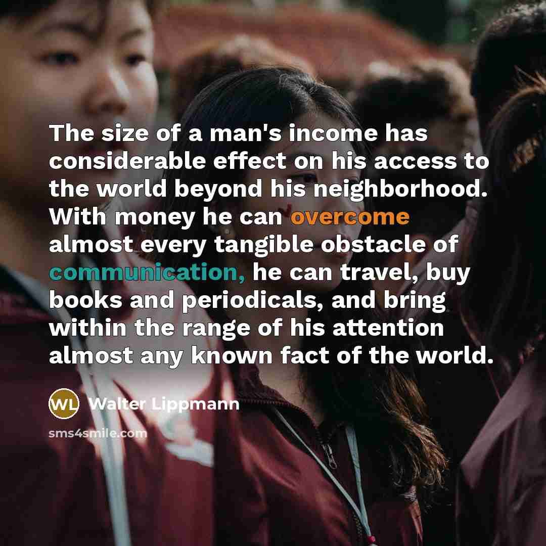 “The size of a man's income has considerable effect on his access to the world beyond his neighborhood. With money he can overcome almost every tangible obstacle of communication, he can travel, buy books and periodicals, and bring within the range of his attention almost any known fact of the world.” quote by Walter Lippmann