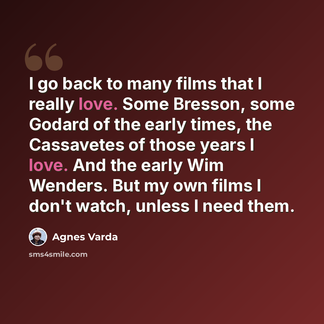 “I go back to many films that I really love. Some Bresson, some Godard of the early times, the Cassavetes of those years I love. And the early Wim Wenders. But my own films I don't watch, unless I need them.” quote by Agnes Varda
