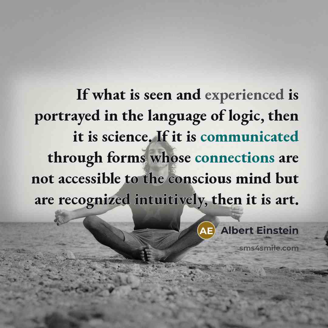 “If what is seen and experienced is portrayed in the language of logic, then it is science. If it is communicated through forms whose connections are not accessible to the conscious mind but are recognized intuitively, then it is art.” quote by Albert Einstein