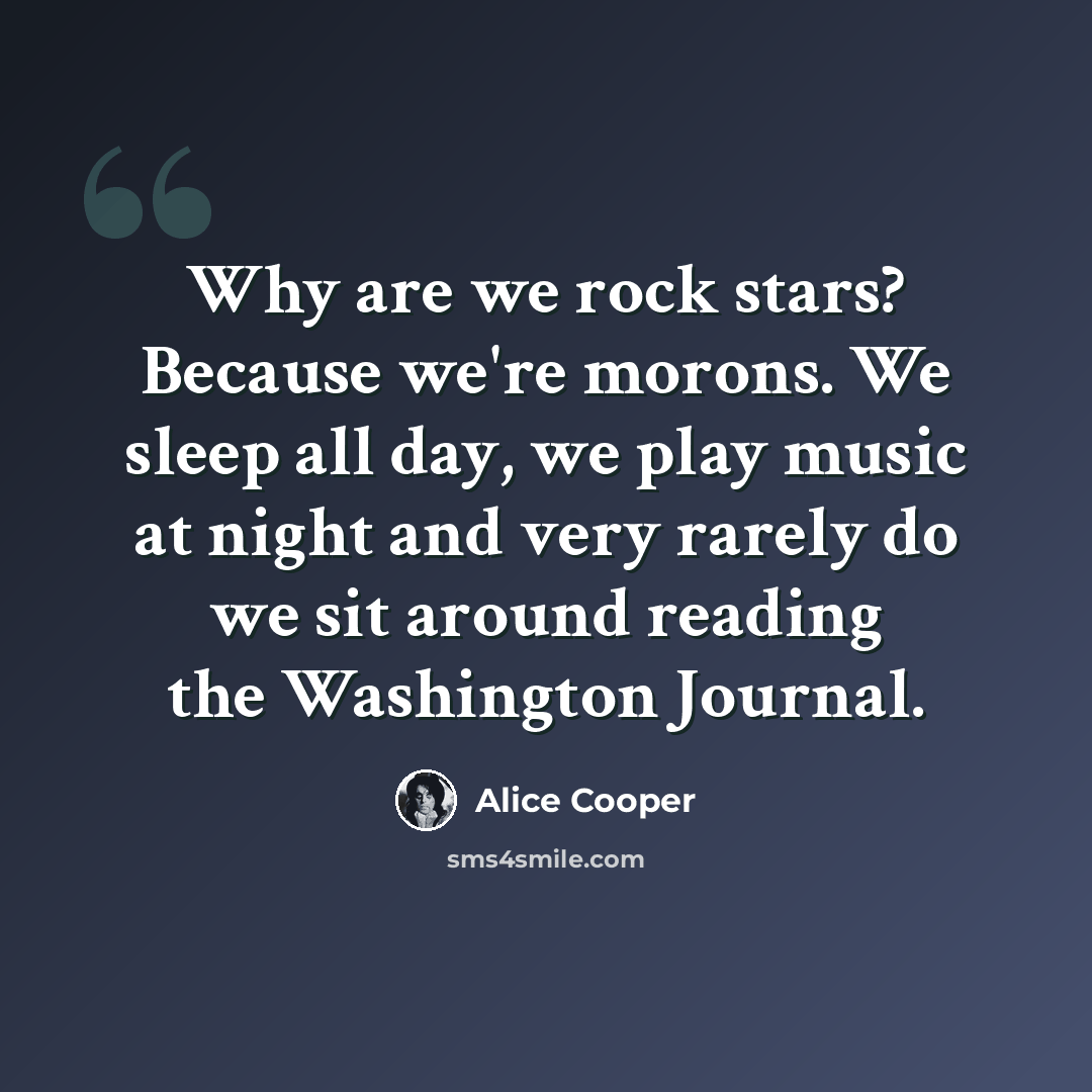 “Why are we rock stars? Because we're morons. We sleep all day, we play music at night and very rarely do we sit around reading the Washington Journal.” quote by Alice Cooper