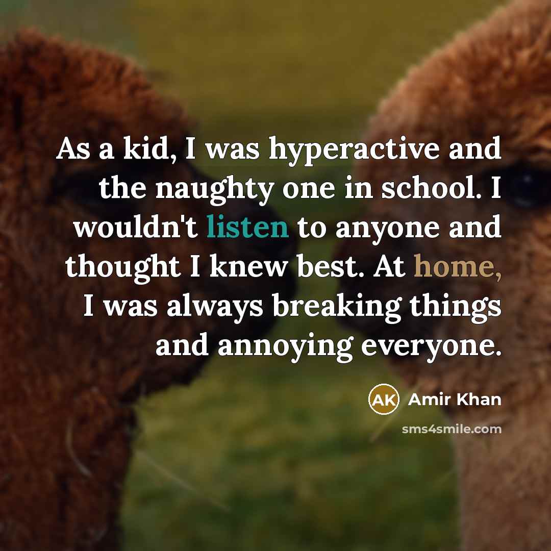 “As a kid, I was hyperactive and the naughty one in school. I wouldn't listen to anyone and thought I knew best. At home, I was always breaking things and annoying everyone.” quote by Amir Khan