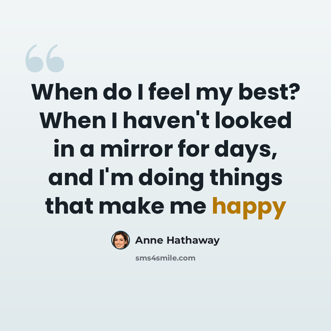 “When do I feel my best? When I haven't looked in a mirror for days, and I'm doing things that make me happy” quote by Anne Hathaway