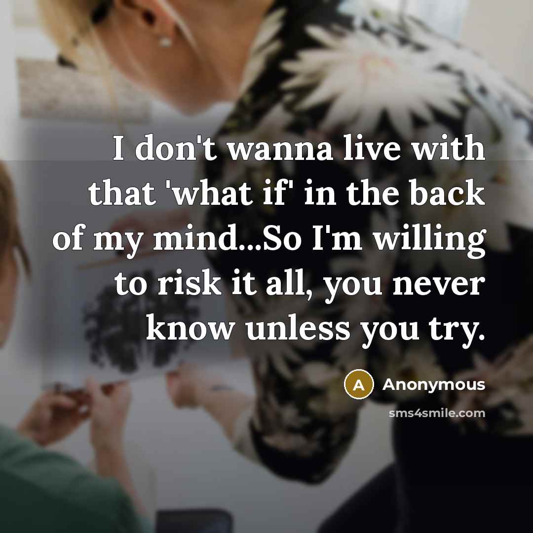 “I don't wanna live with that 'what if' in the back of my mind...So I'm willing to risk it all, you never know unless you try.” quote by Anonymous