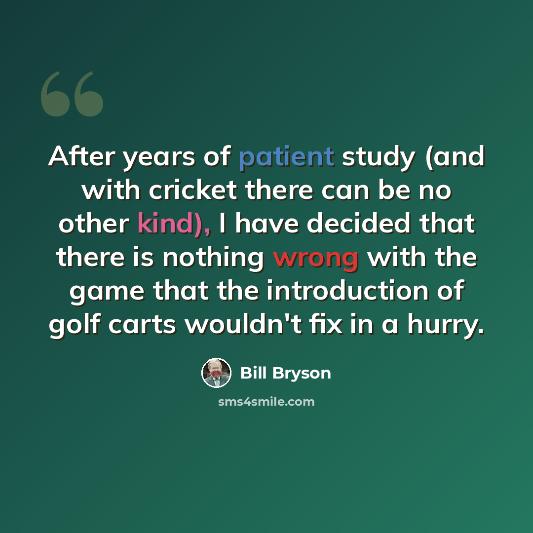 “After years of patient study (and with cricket there can be no other kind), I have decided that there is nothing wrong with the game that the introduction of golf carts wouldn't fix in a hurry.” quote by Bill Bryson