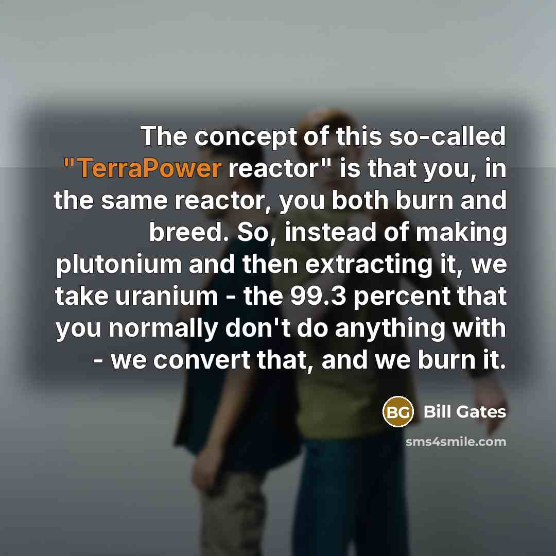 “The concept of this so-called "TerraPower reactor" is that you, in the same reactor, you both burn and breed. So, instead of making plutonium and then extracting it, we take uranium - the 99.3 percent that you normally don't do anything with - we convert that, and we burn it.” quote by Bill Gates