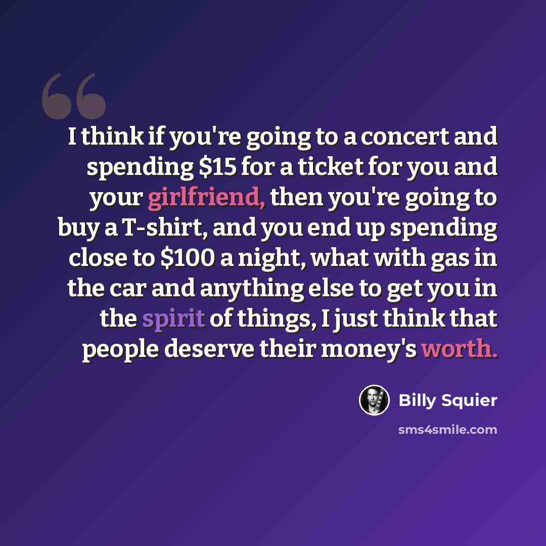 “I think if you're going to a concert and spending $15 for a ticket for you and your girlfriend, then you're going to buy a T-shirt, and you end up spending close to $100 a night, what with gas in the car and anything else to get you in the spirit of things, I just think that people deserve their…” quote by Billy Squier