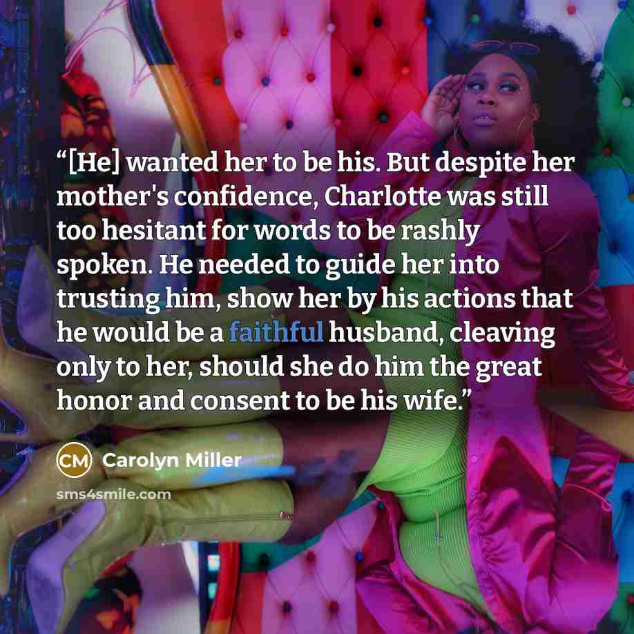 “[He] wanted her to be his. But despite her mother's confidence, Charlotte was still too hesitant for words to be rashly spoken. He needed to guide her into trusting him, show her by his actions that he would be a faithful husband, cleaving only to her, should she do him the great honor and consent…” quote by Carolyn Miller