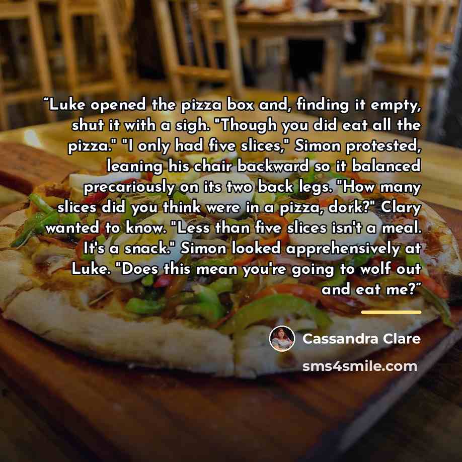 “Luke opened the pizza box and, finding it empty, shut it with a sigh. "Though you did eat all the pizza." "I only had five slices," Simon protested, leaning his chair backward so it balanced precariously on its two back legs. "How many slices did you think were in a pizza, dork?" Clary wanted to…” quote by Cassandra Clare