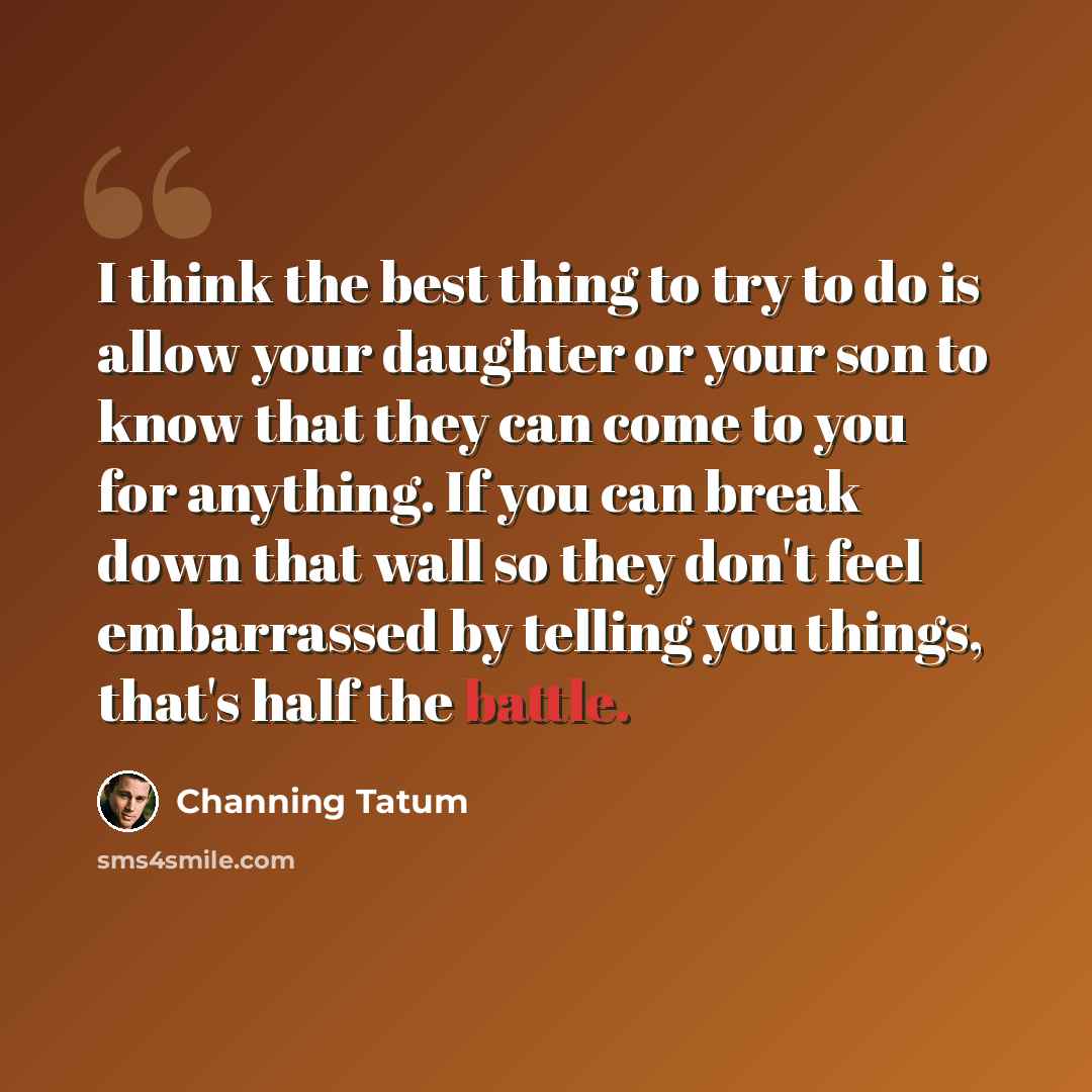 “I think the best thing to try to do is allow your daughter or your son to know that they can come to you for anything. If you can break down that wall so they don't feel embarrassed by telling you things, that's half the battle.” quote by Channing Tatum