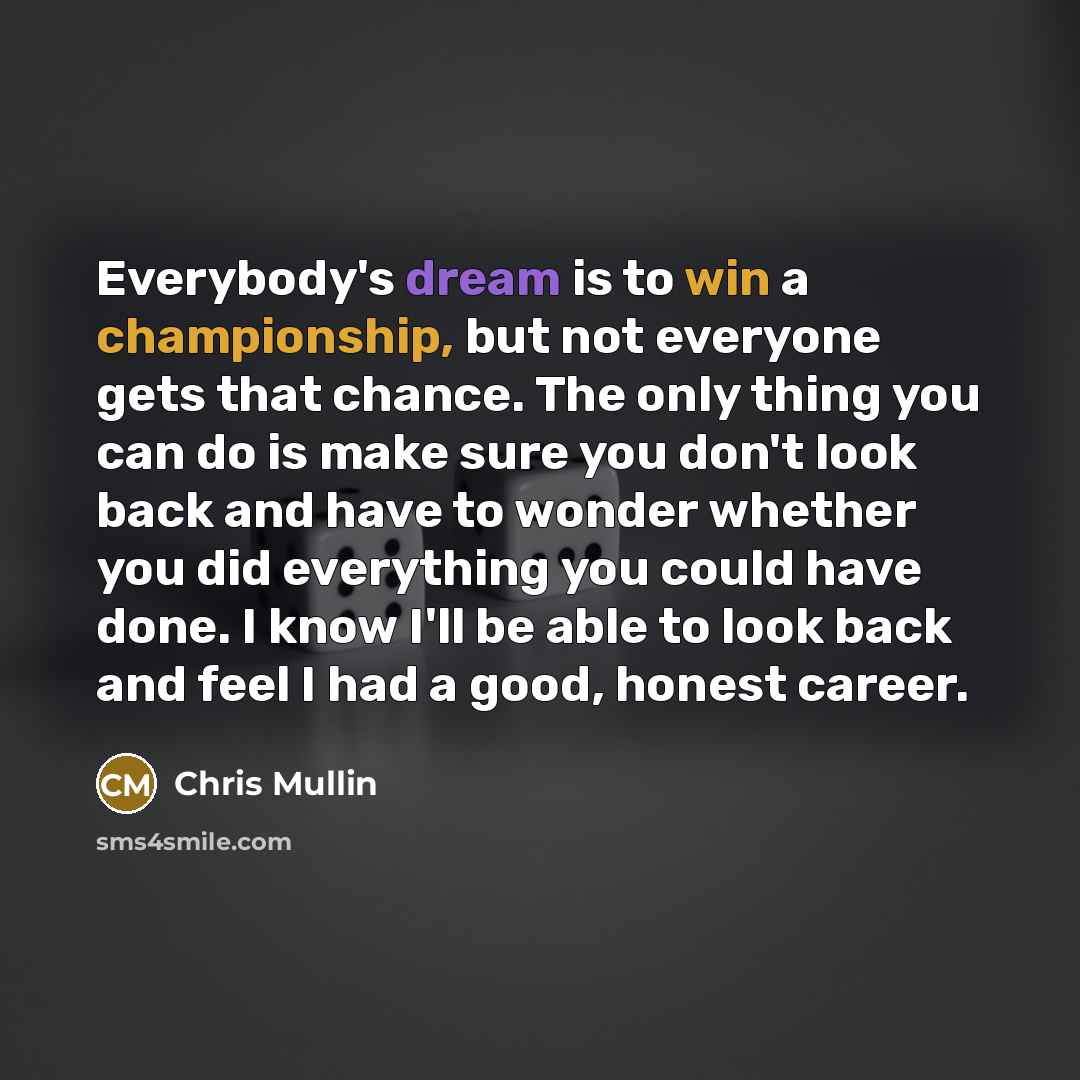 “Everybody's dream is to win a championship, but not everyone gets that chance. The only thing you can do is make sure you don't look back and have to wonder whether you did everything you could have done. I know I'll be able to look back and feel I had a good, honest career.” quote by Chris Mullin