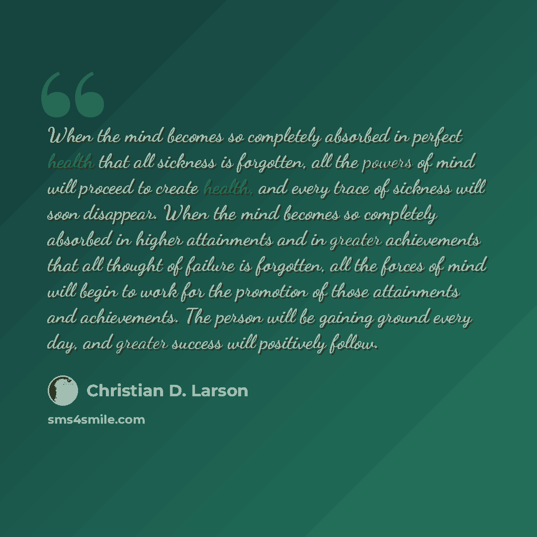 “When the mind becomes so completely absorbed in perfect health that all sickness is forgotten, all the powers of mind will proceed to create health, and every trace of sickness will soon disappear. When the mind becomes so completely absorbed in higher attainments and in greater achievements that…” quote by Christian D. Larson