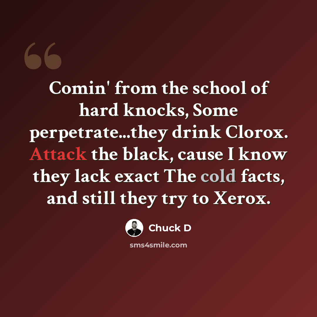 “Comin' from the school of hard knocks, Some perpetrate...they drink Clorox. Attack the black, cause I know they lack exact The cold facts, and still they try to Xerox.” quote by Chuck D