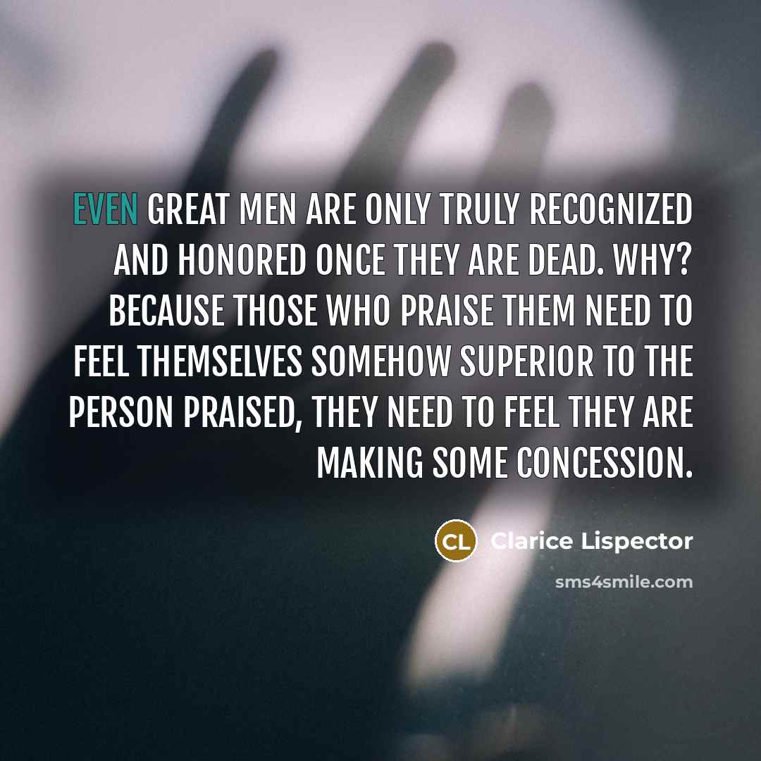“Even great men are only truly recognized and honored once they are dead. Why? Because those who praise them need to feel themselves somehow superior to the person praised, they need to feel they are making some concession.” quote by Clarice Lispector