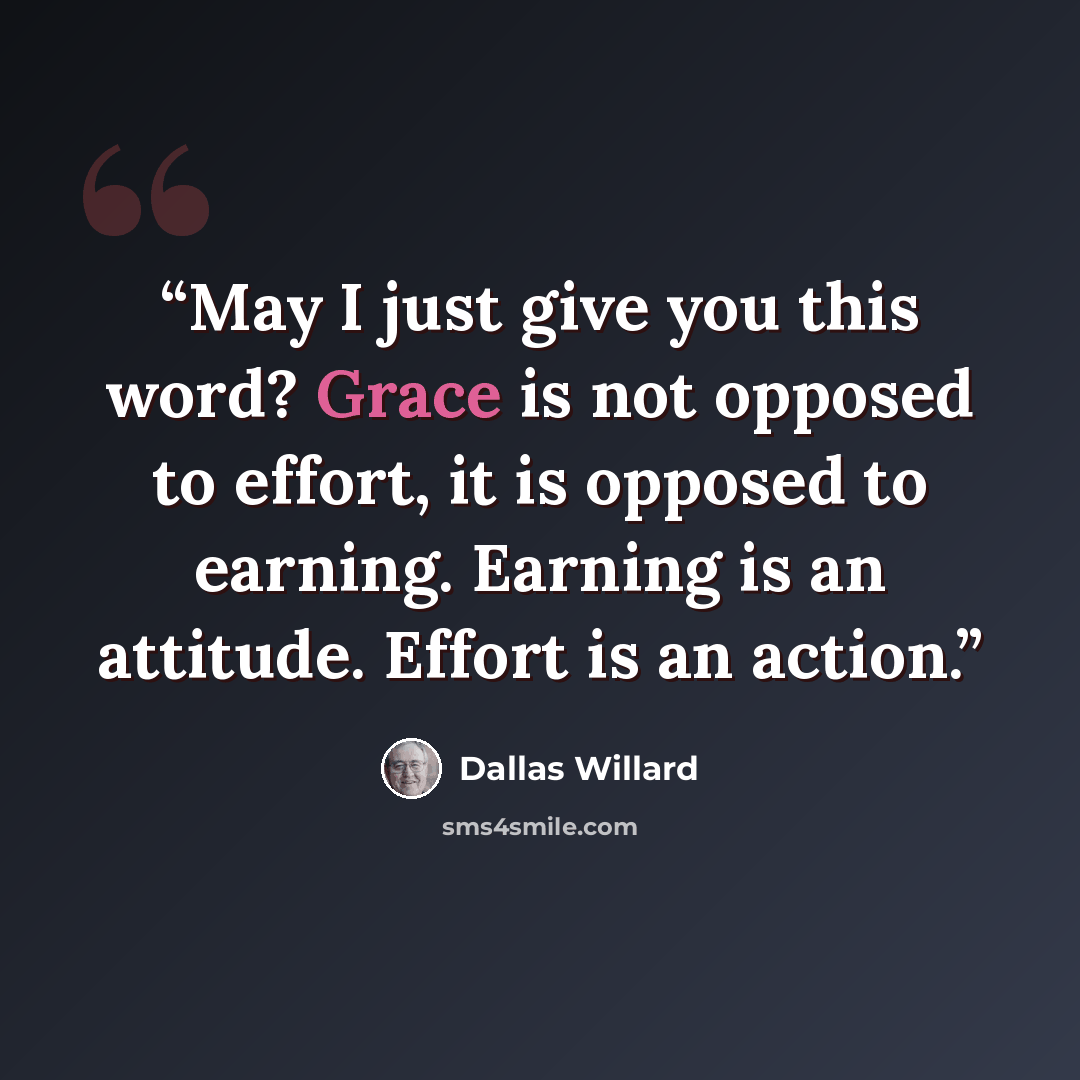 “May I just give you this word? Grace is not opposed to effort, it is opposed to earning. Earning is an attitude. Effort is an action.” quote by Dallas Willard