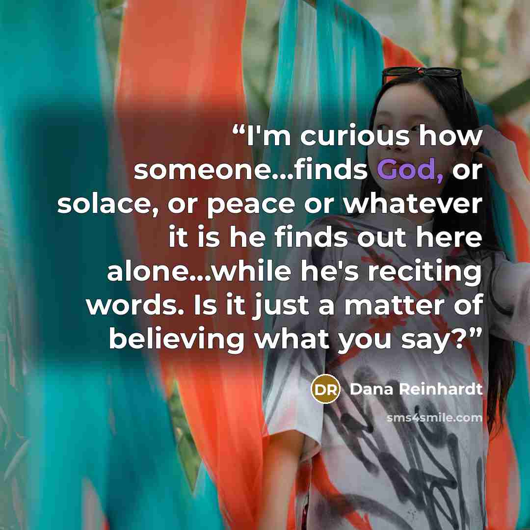 “I'm curious how someone...finds God, or solace, or peace or whatever it is he finds out here alone...while he's reciting words. Is it just a matter of believing what you say?” quote by Dana Reinhardt