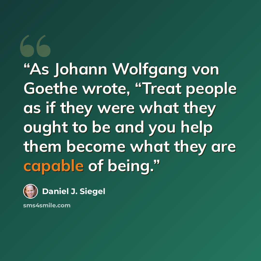 “As Johann Wolfgang von Goethe wrote, “Treat people as if they were what they ought to be and you help them become what they are capable of being.” quote by Daniel J. Siegel
