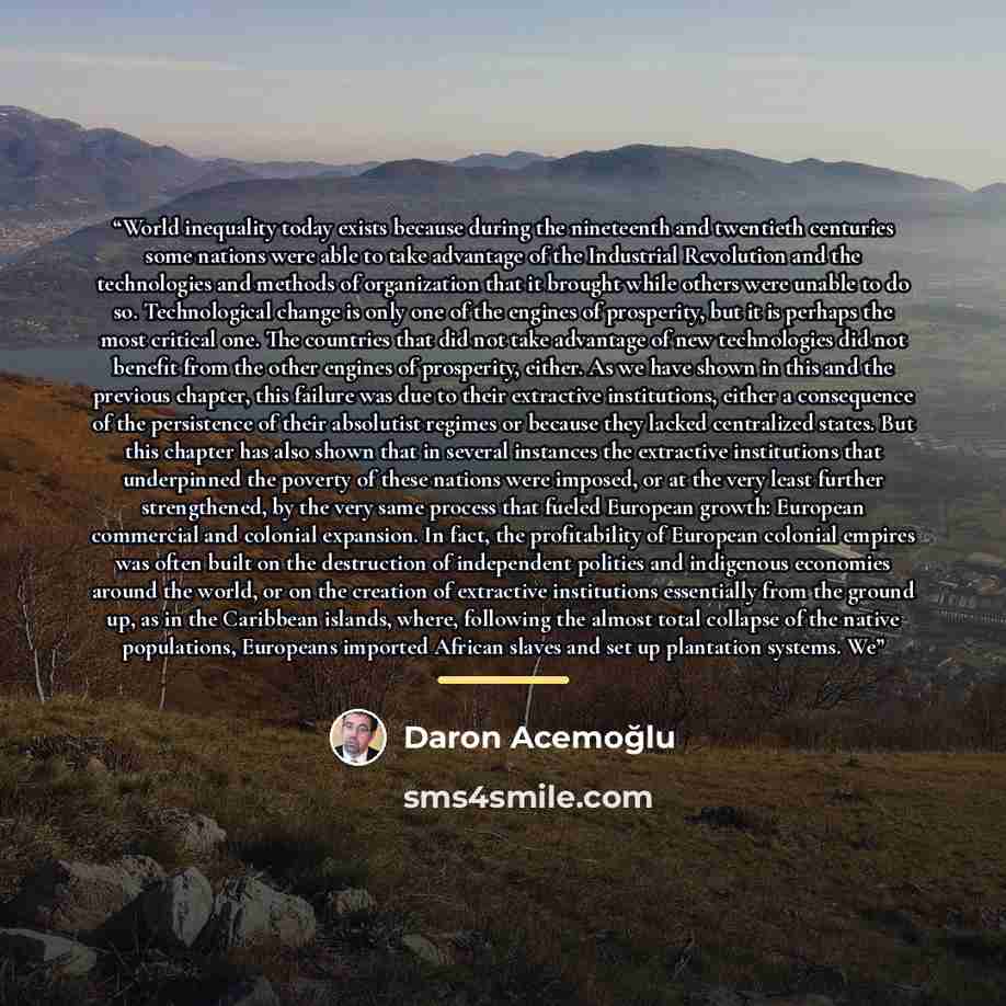 “World inequality today exists because during the nineteenth and twentieth centuries some nations were able to take advantage of the Industrial Revolution and the technologies and methods of organization that it brought while others were unable to do so. Technological change is only one of the…” quote by Daron Acemoğlu