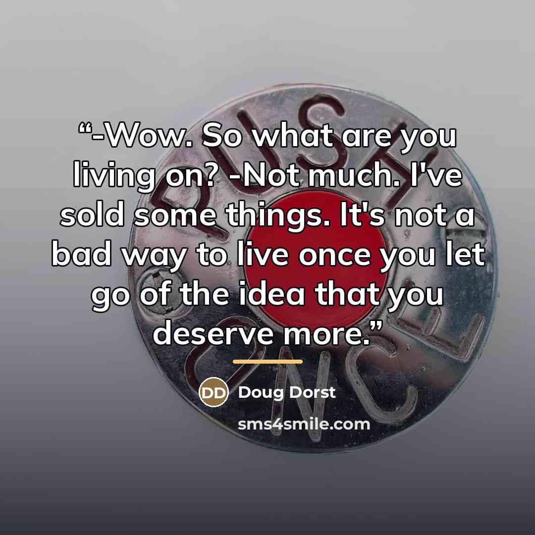 “-Wow. So what are you living on? -Not much. I've sold some things. It's not a bad way to live once you let go of the idea that you deserve more.” quote by Doug Dorst
