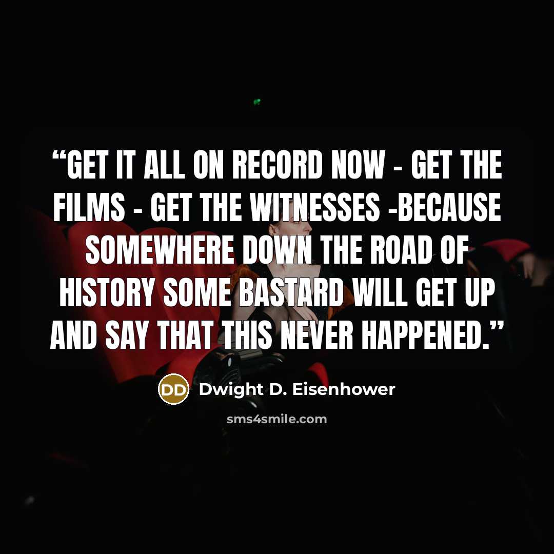 “Get it all on record now - get the films - get the witnesses -because somewhere down the road of history some bastard will get up and say that this never happened.” quote by Dwight D. Eisenhower