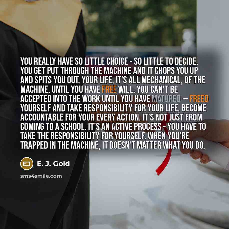 “You really have so little choice - so little to decide. You get put through the machine and it chops you up and spits you out. Your life, it's all mechanical, of the machine, until you have free will. You can't be accepted into the Work until you have matured -- freed yourself and take…” quote by E. J. Gold