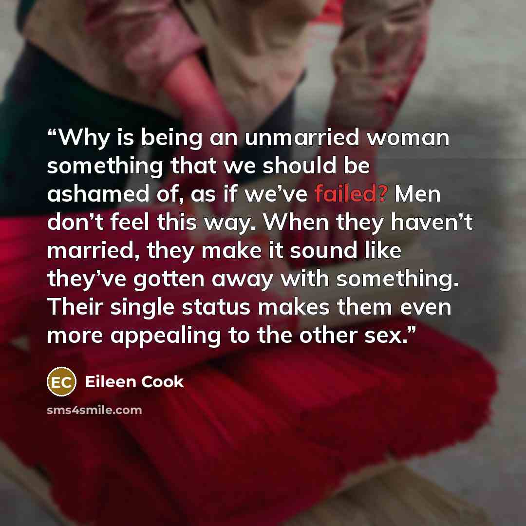“Why is being an unmarried woman something that we should be ashamed of, as if we’ve failed? Men don’t feel this way. When they haven’t married, they make it sound like they’ve gotten away with something. Their single status makes them even more appealing to the other sex.” quote by Eileen Cook
