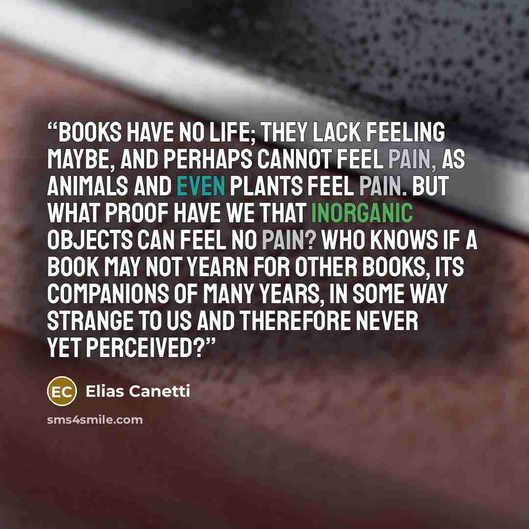 “Books have no life; they lack feeling maybe, and perhaps cannot feel pain, as animals and even plants feel pain. But what proof have we that inorganic objects can feel no pain? Who knows if a book may not yearn for other books, its companions of many years, in some way strange to us and therefore…” quote by Elias Canetti
