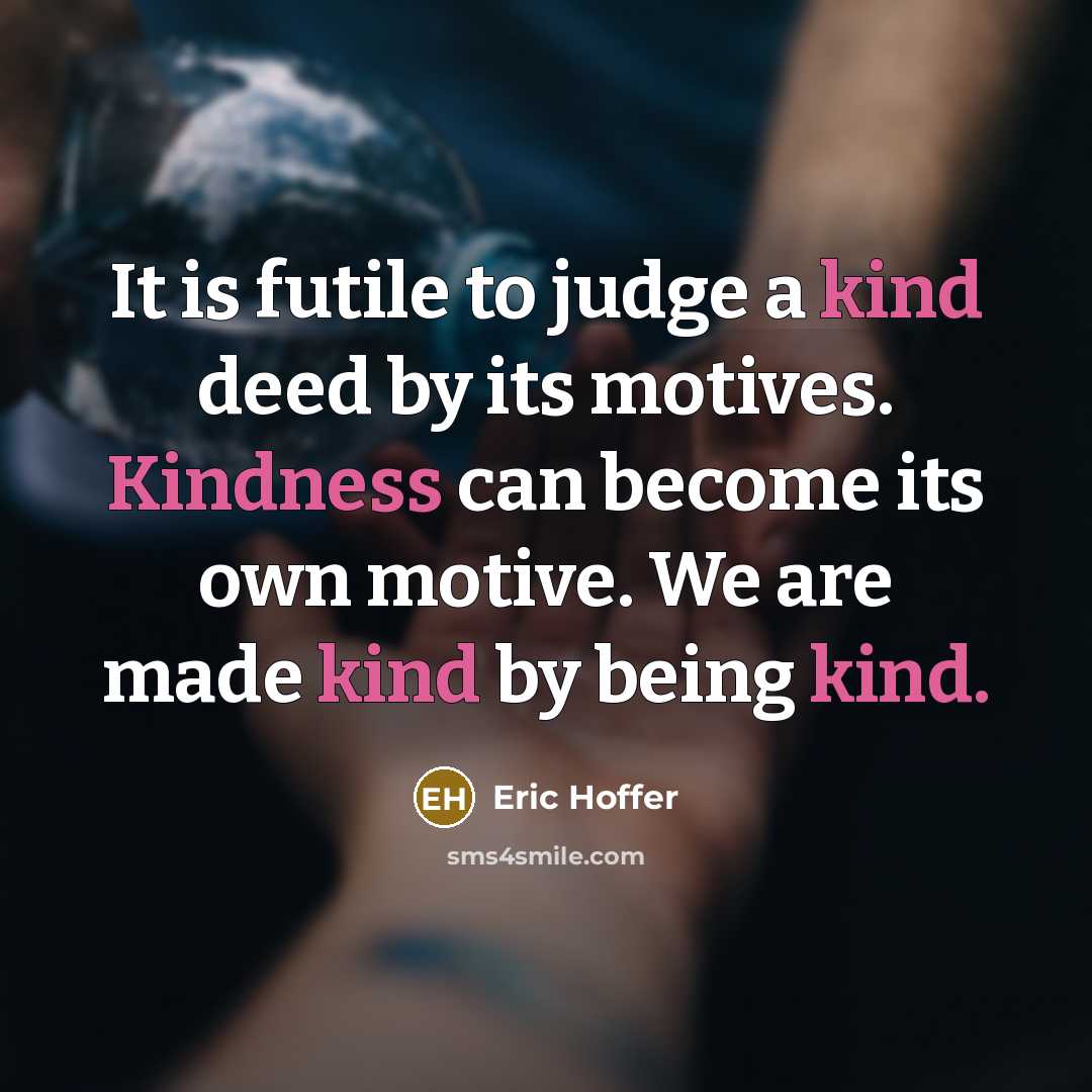 “It is futile to judge a kind deed by its motives. Kindness can become its own motive. We are made kind by being kind.” quote by Eric Hoffer