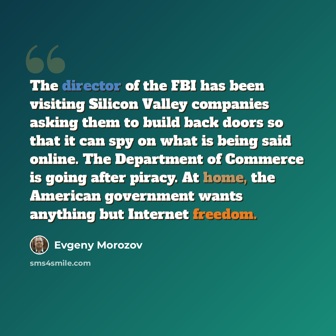 “The director of the FBI has been visiting Silicon Valley companies asking them to build back doors so that it can spy on what is being said online. The Department of Commerce is going after piracy. At home, the American government wants anything but Internet freedom.” quote by Evgeny Morozov