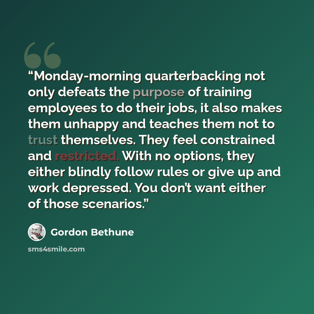 “Monday-morning quarterbacking not only defeats the purpose of training employees to do their jobs, it also makes them unhappy and teaches them not to trust themselves. They feel constrained and restricted. With no options, they either blindly follow rules or give up and work depressed. You don’t…” quote by Gordon Bethune