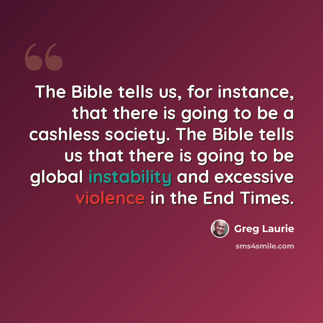 “The Bible tells us, for instance, that there is going to be a cashless society. The Bible tells us that there is going to be global instability and excessive violence in the End Times.” quote by Greg Laurie